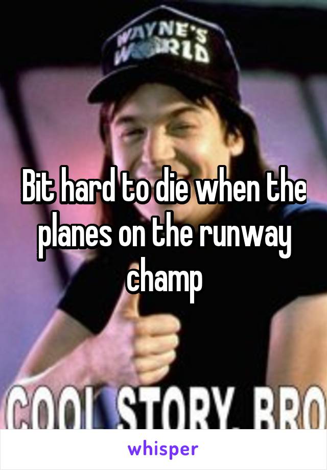 Bit hard to die when the planes on the runway champ