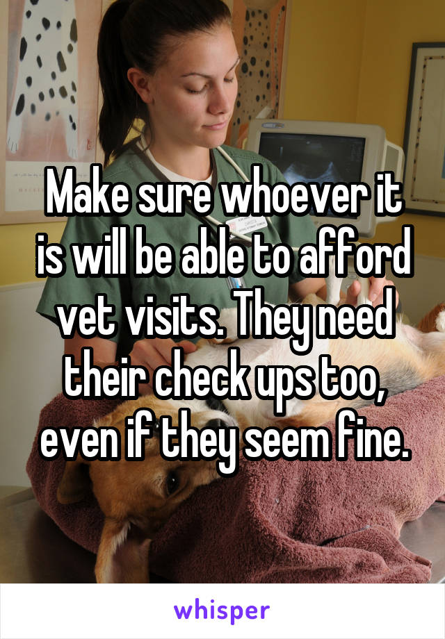 Make sure whoever it is will be able to afford vet visits. They need their check ups too, even if they seem fine.