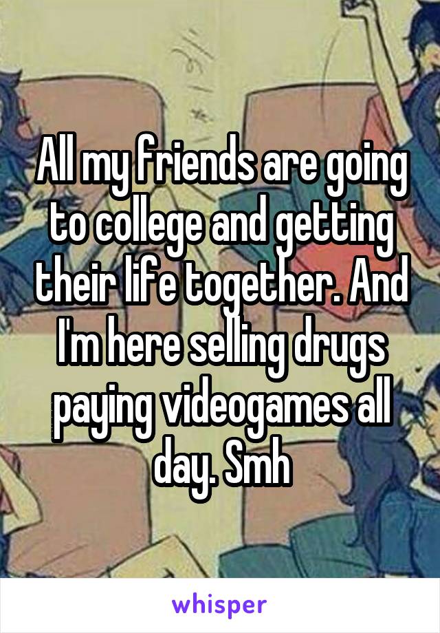 All my friends are going to college and getting their life together. And I'm here selling drugs paying videogames all day. Smh