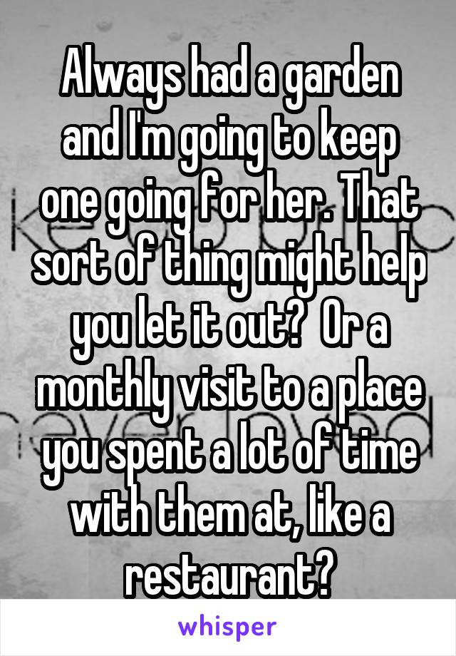 Always had a garden and I'm going to keep one going for her. That sort of thing might help you let it out?  Or a monthly visit to a place you spent a lot of time with them at, like a restaurant?