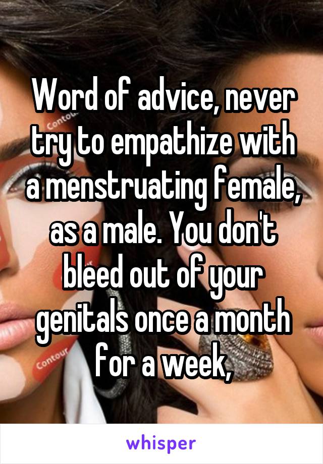 Word of advice, never try to empathize with a menstruating female, as a male. You don't bleed out of your genitals once a month for a week,