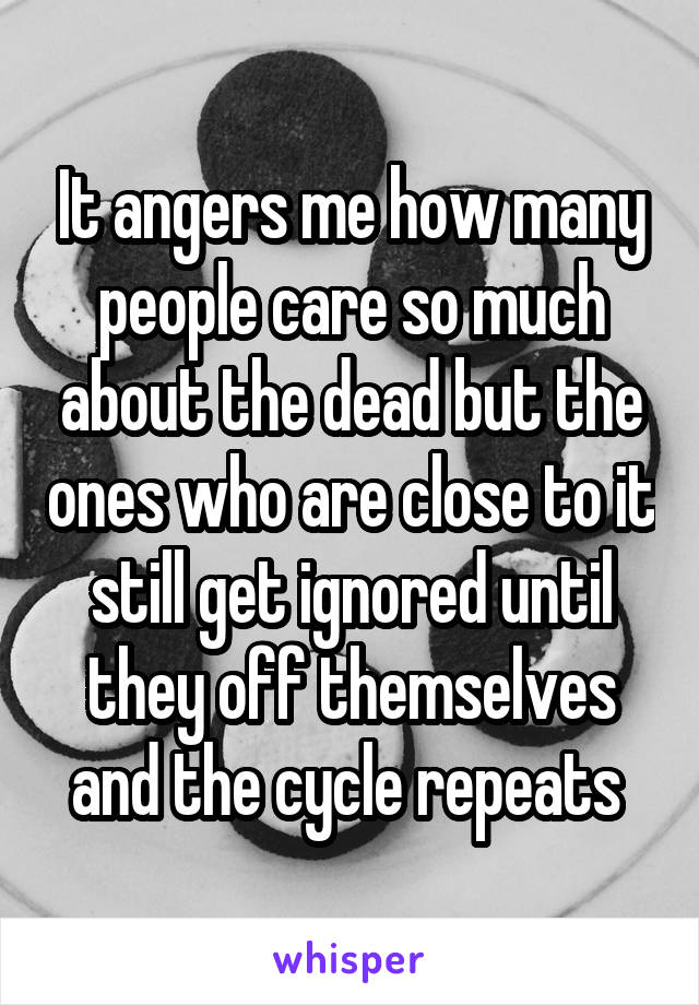 It angers me how many people care so much about the dead but the ones who are close to it still get ignored until they off themselves and the cycle repeats 