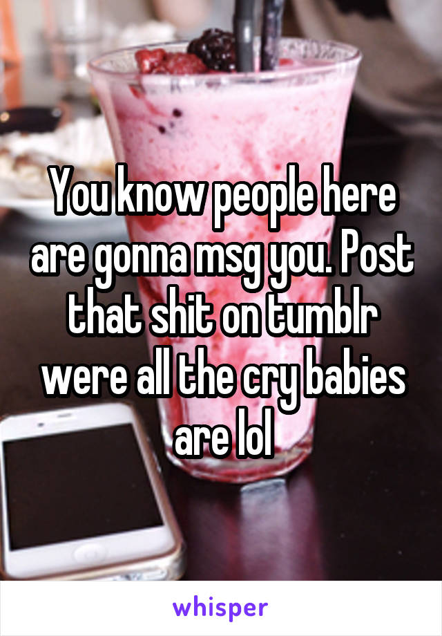 You know people here are gonna msg you. Post that shit on tumblr were all the cry babies are lol