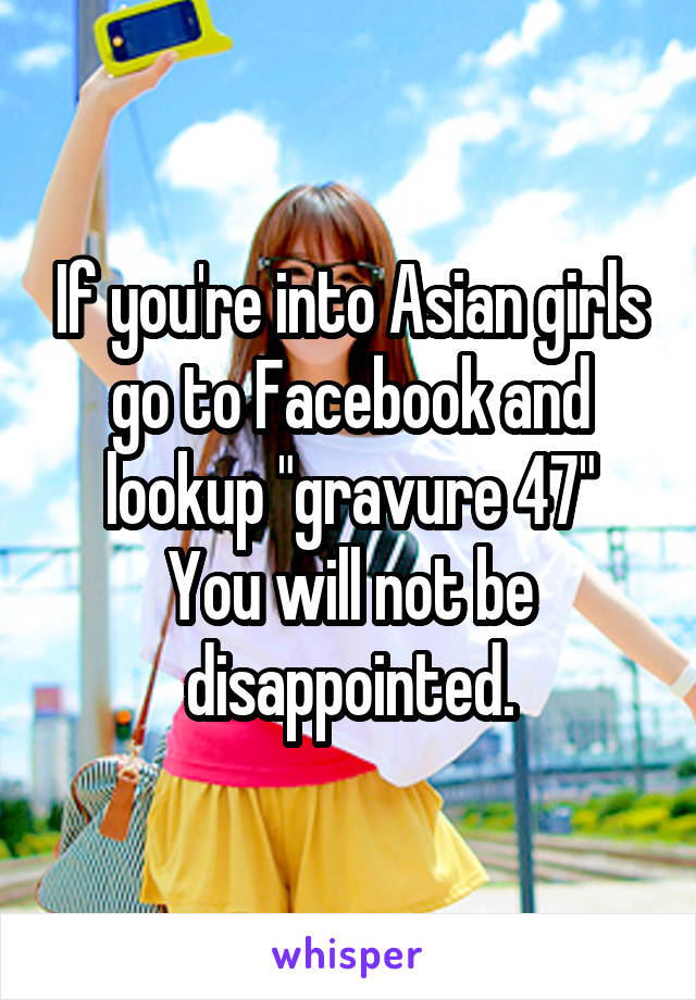 If you're into Asian girls go to Facebook and lookup "gravure 47"
You will not be disappointed.