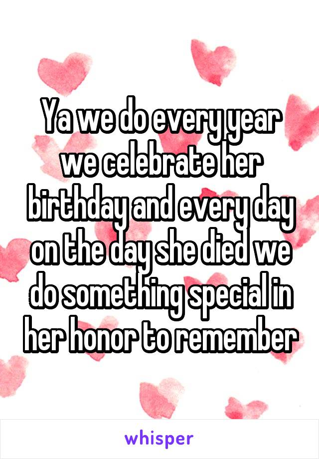 Ya we do every year we celebrate her birthday and every day on the day she died we do something special in her honor to remember