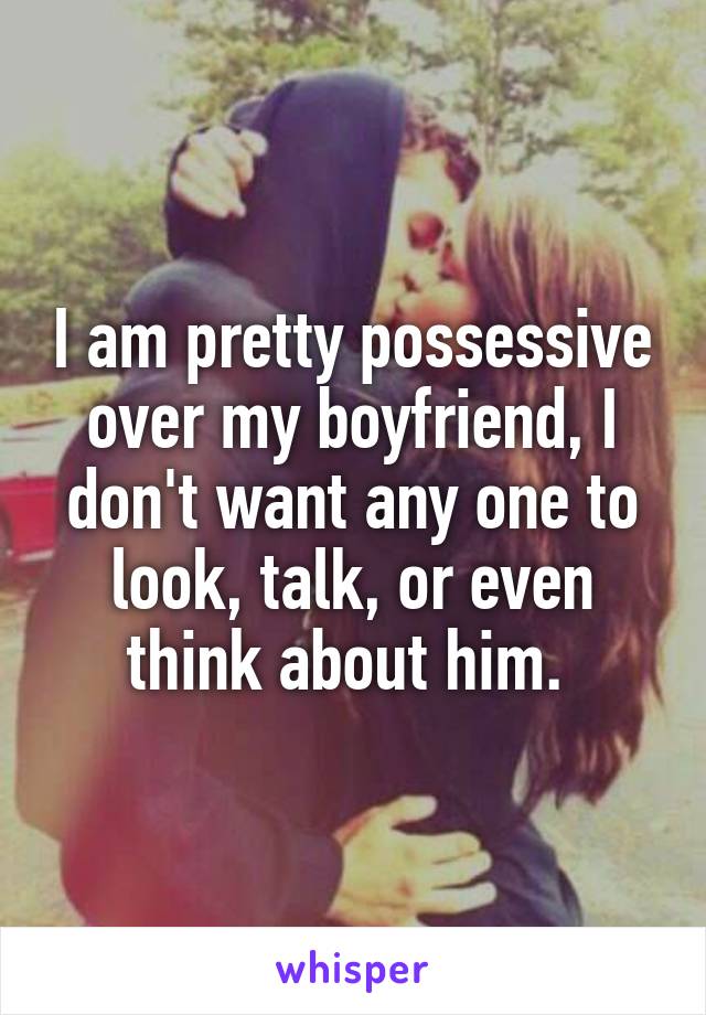 I am pretty possessive over my boyfriend, I don't want any one to look, talk, or even think about him. 