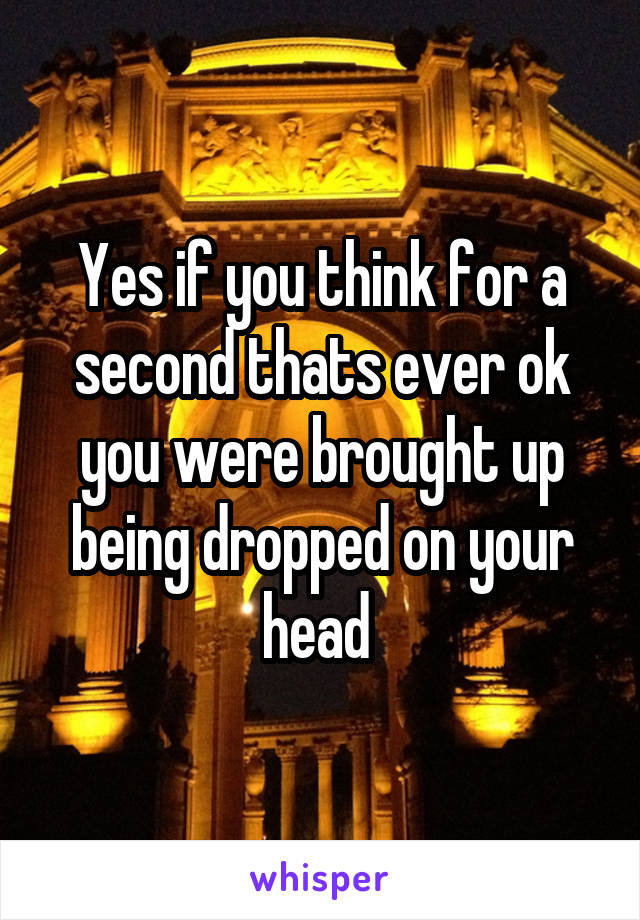 Yes if you think for a second thats ever ok you were brought up being dropped on your head 