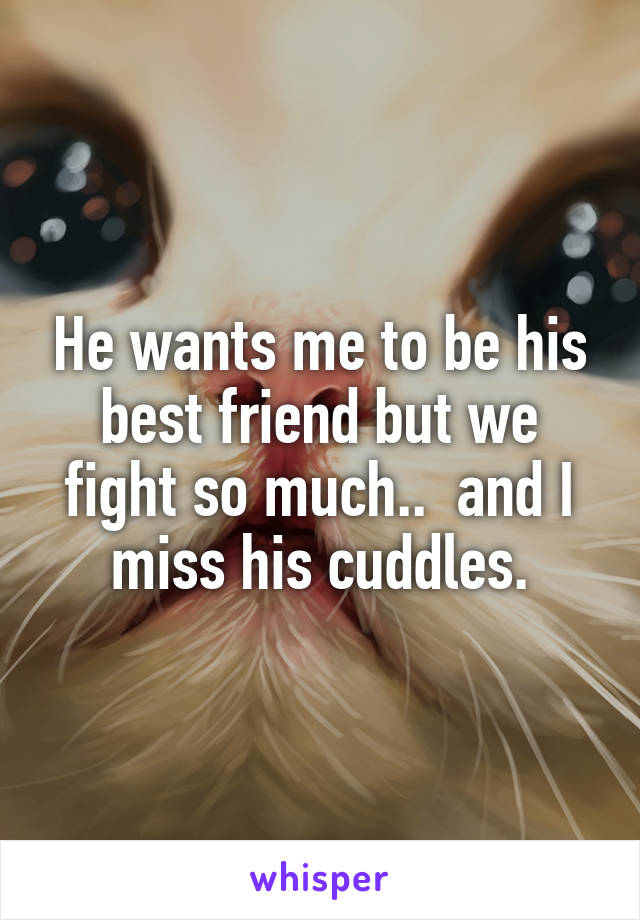 He wants me to be his best friend but we fight so much..  and I miss his cuddles.