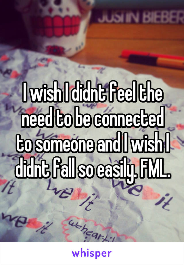 I wish I didnt feel the need to be connected to someone and I wish I didnt fall so easily. FML.