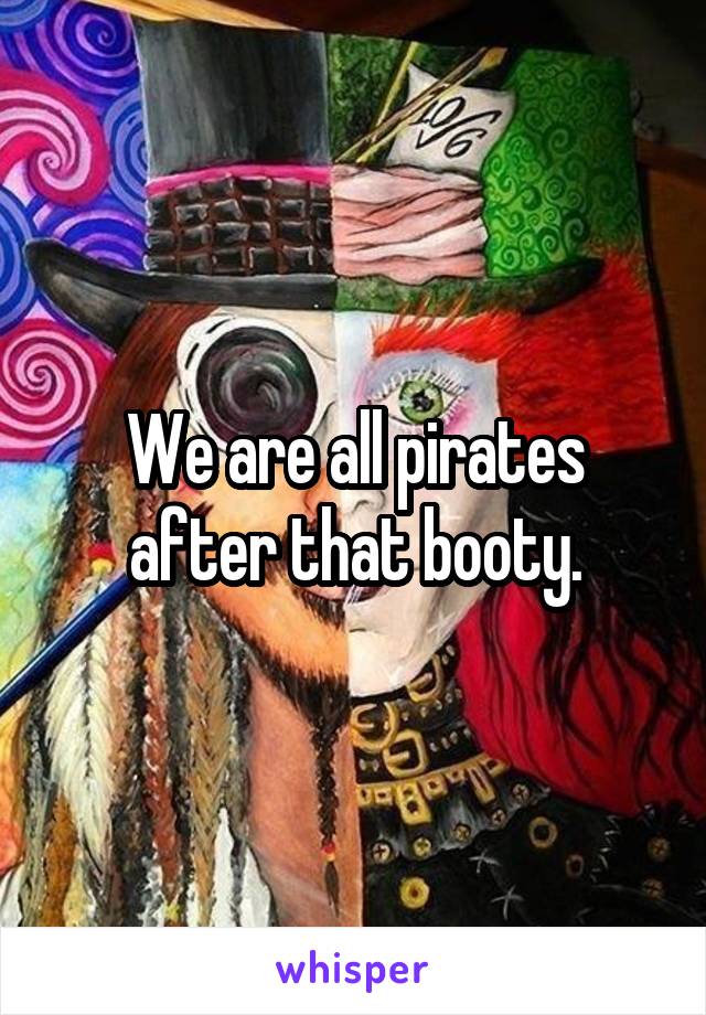 We are all pirates after that booty.