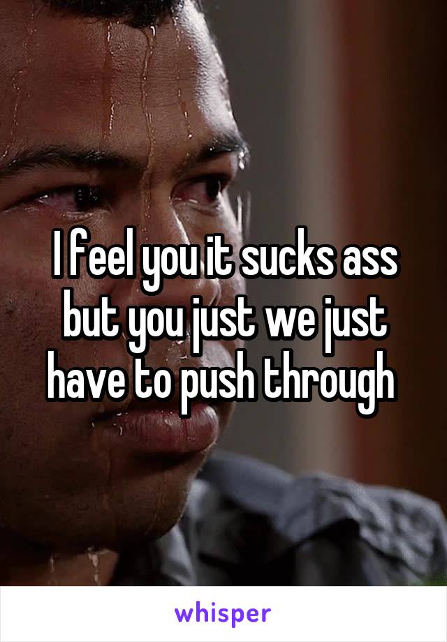 I feel you it sucks ass but you just we just have to push through 