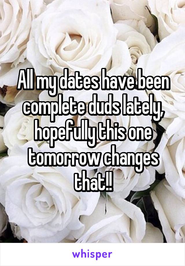 All my dates have been complete duds lately, hopefully this one tomorrow changes that!!