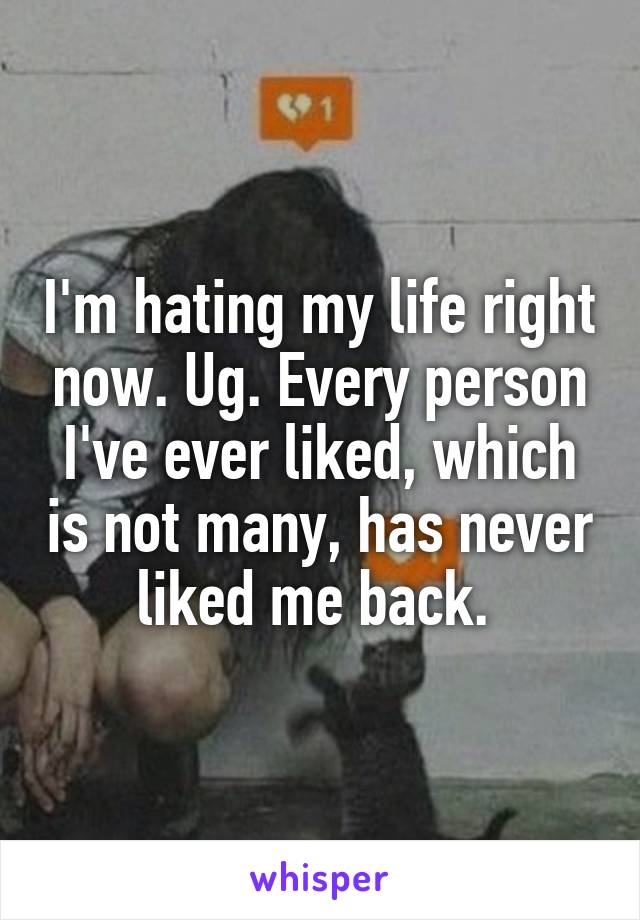 I'm hating my life right now. Ug. Every person I've ever liked, which is not many, has never liked me back. 