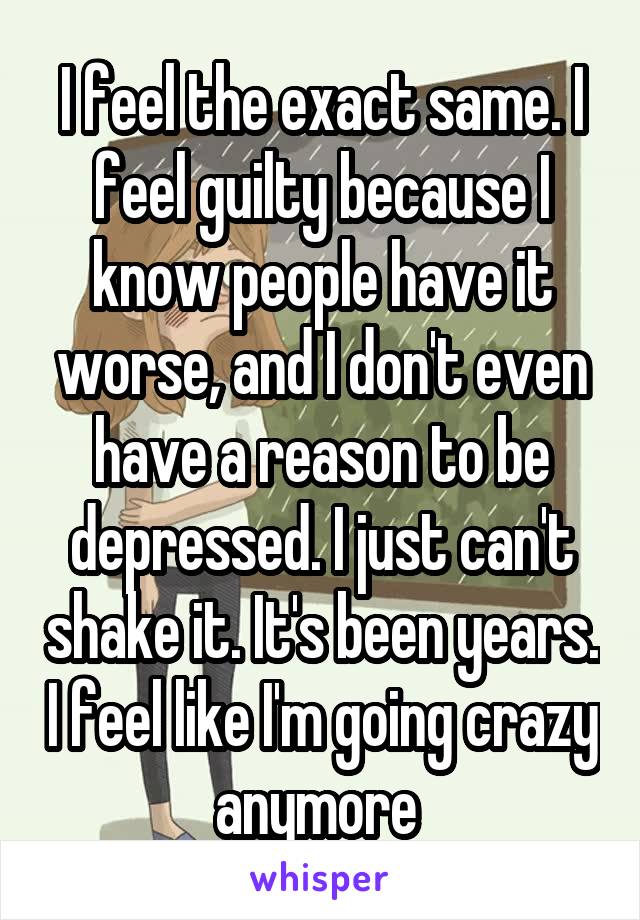 I feel the exact same. I feel guilty because I know people have it worse, and I don't even have a reason to be depressed. I just can't shake it. It's been years. I feel like I'm going crazy anymore 