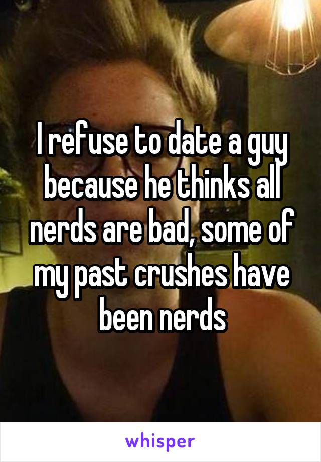 I refuse to date a guy because he thinks all nerds are bad, some of my past crushes have been nerds