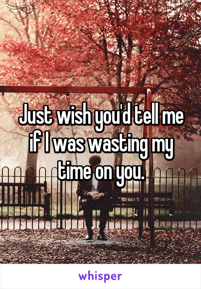 Just wish you'd tell me if I was wasting my time on you.