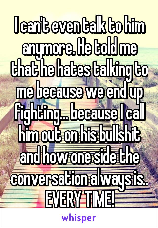 I can't even talk to him anymore. He told me that he hates talking to me because we end up fighting... because I call him out on his bullshit and how one side the conversation always is.. EVERY TIME!