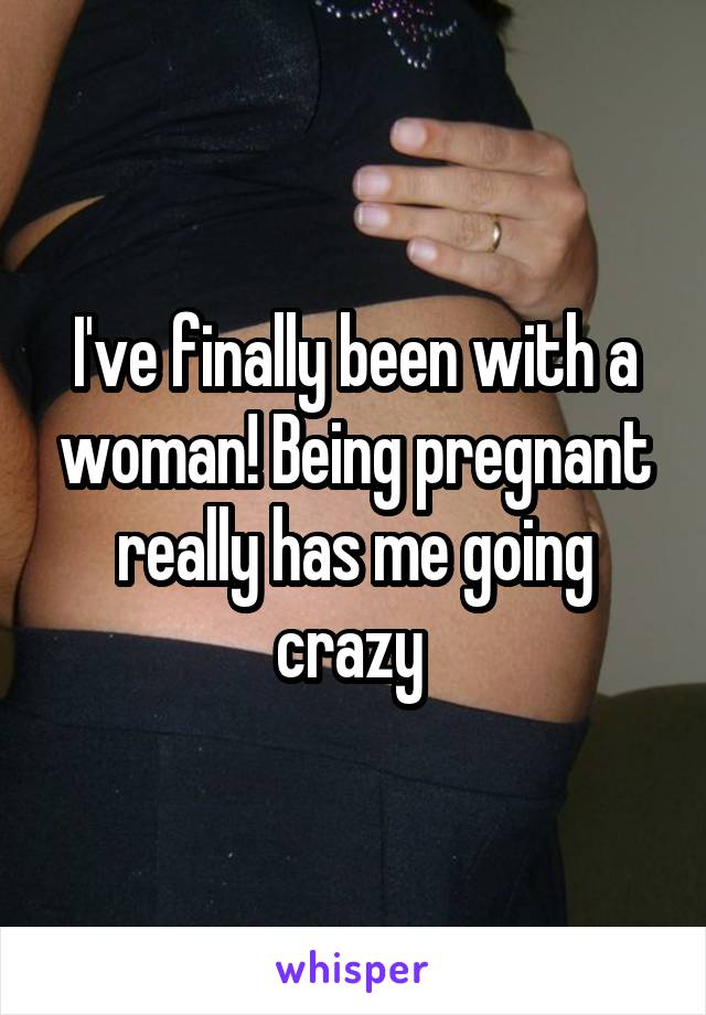 I've finally been with a woman! Being pregnant really has me going crazy 