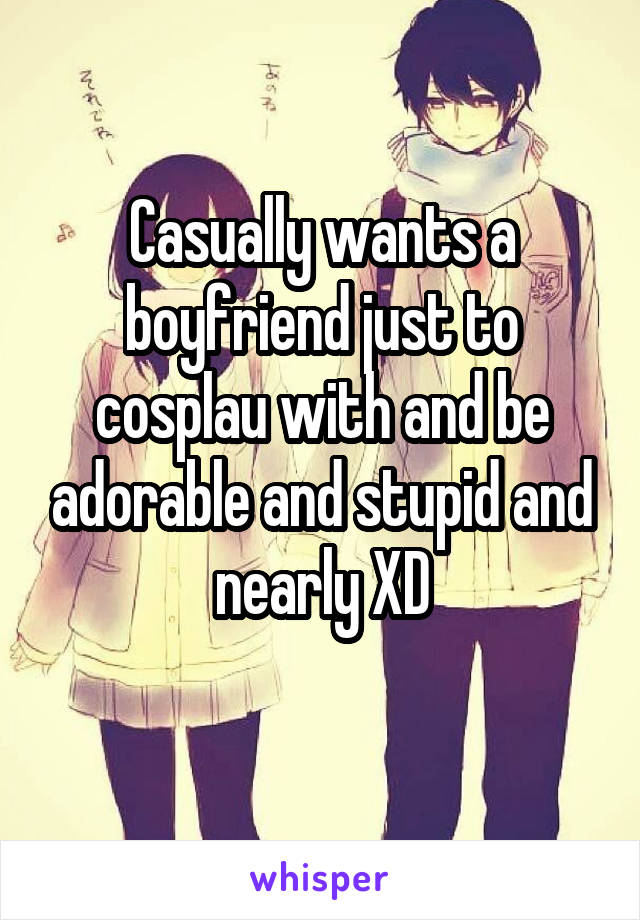 Casually wants a boyfriend just to cosplau with and be adorable and stupid and nearly XD
