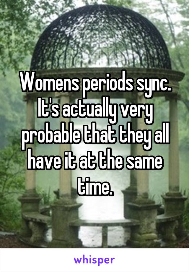 Womens periods sync. It's actually very probable that they all have it at the same time.