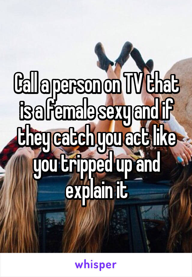 Call a person on TV that is a female sexy and if they catch you act like you tripped up and explain it