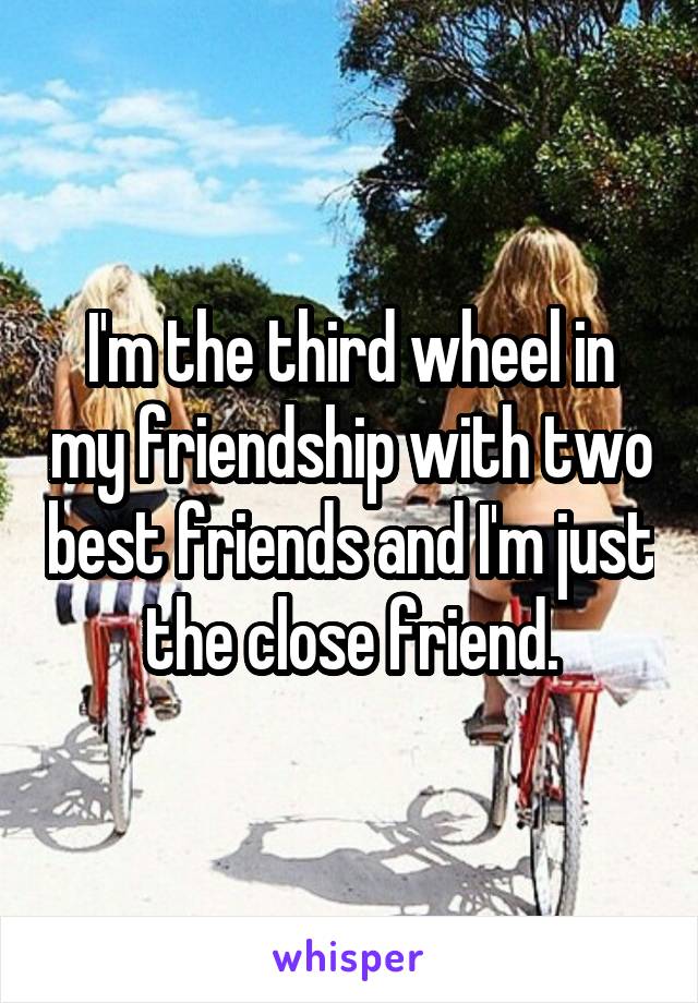 I'm the third wheel in my friendship with two best friends and I'm just the close friend.