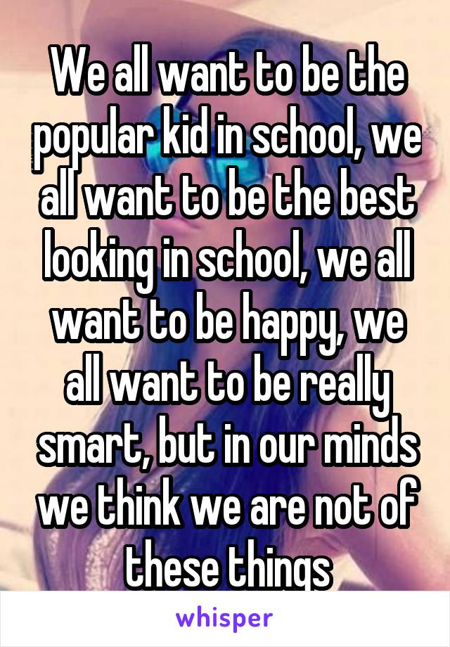 We all want to be the popular kid in school, we all want to be the best looking in school, we all want to be happy, we all want to be really smart, but in our minds we think we are not of these things