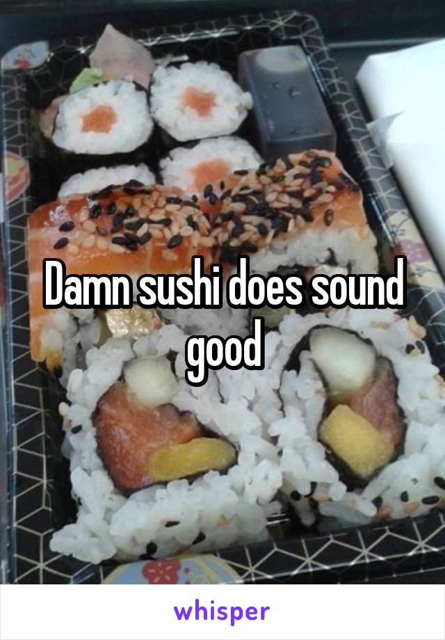 Damn sushi does sound good