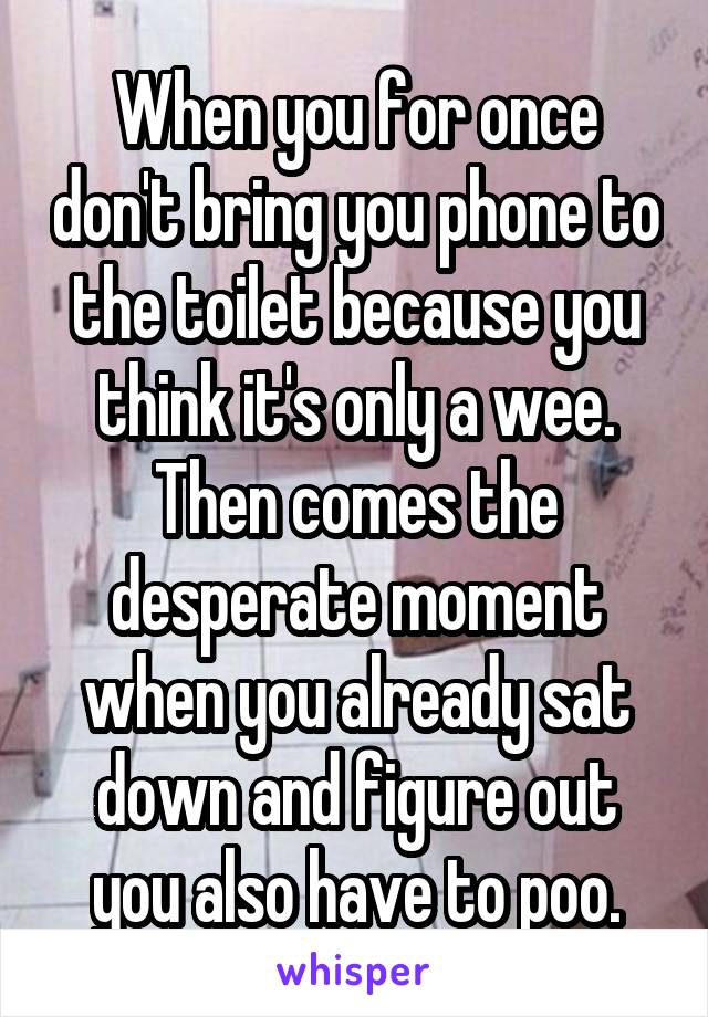 When you for once don't bring you phone to the toilet because you think it's only a wee. Then comes the desperate moment when you already sat down and figure out you also have to poo.