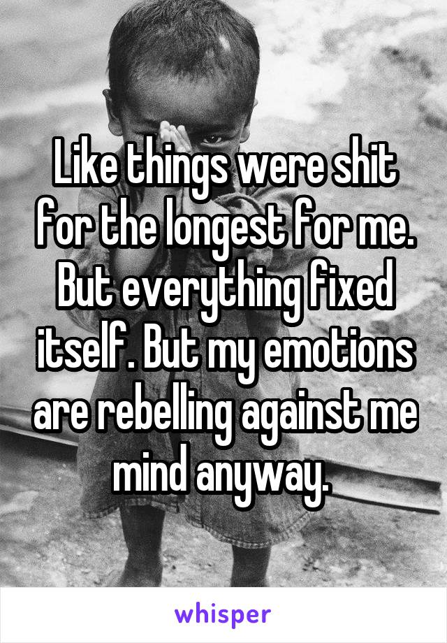 Like things were shit for the longest for me. But everything fixed itself. But my emotions are rebelling against me mind anyway. 