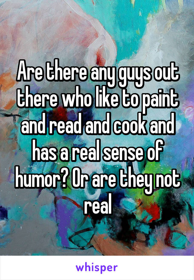 Are there any guys out there who like to paint and read and cook and has a real sense of humor? Or are they not real