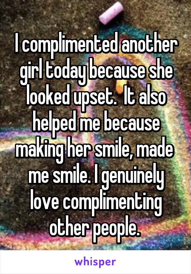 I complimented another girl today because she looked upset.  It also helped me because making her smile, made  me smile. I genuinely love complimenting other people. 