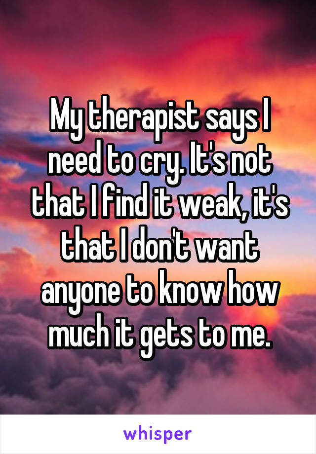 My therapist says I need to cry. It's not that I find it weak, it's that I don't want anyone to know how much it gets to me.