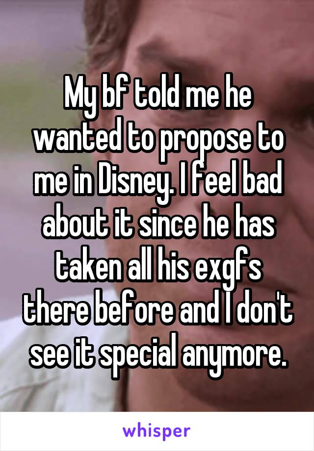 My bf told me he wanted to propose to me in Disney. I feel bad about it since he has taken all his exgfs there before and I don't see it special anymore.