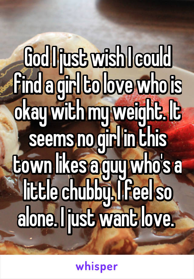 God I just wish I could find a girl to love who is okay with my weight. It seems no girl in this town likes a guy who's a little chubby. I feel so alone. I just want love. 