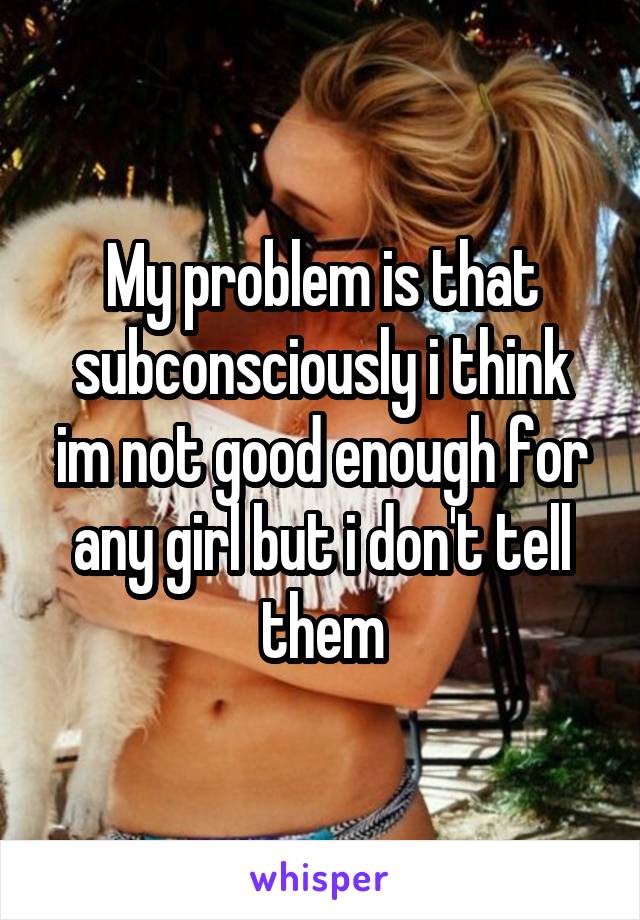 My problem is that subconsciously i think im not good enough for any girl but i don't tell them