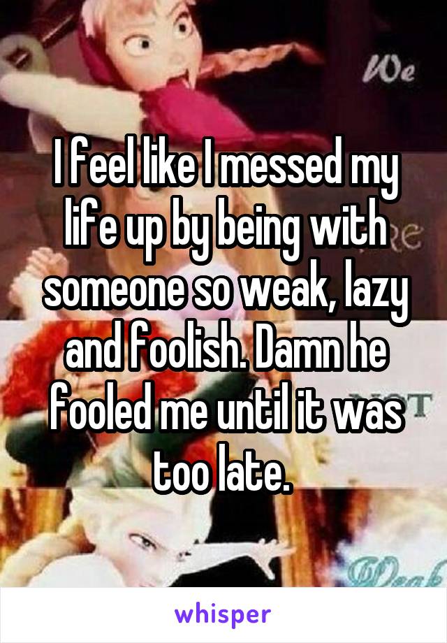 I feel like I messed my life up by being with someone so weak, lazy and foolish. Damn he fooled me until it was too late. 