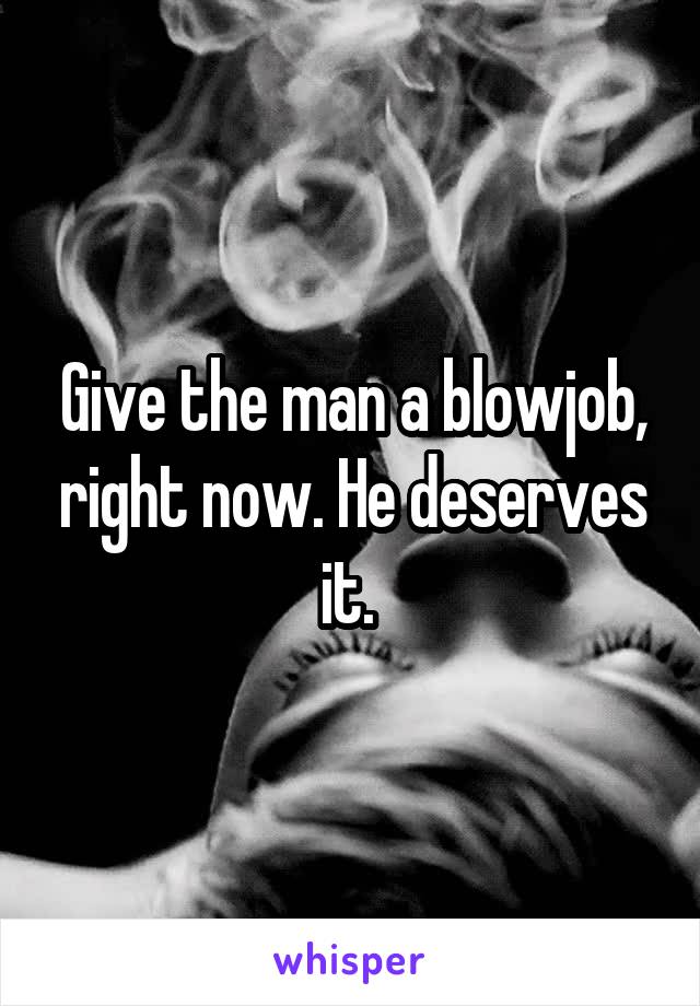 Give the man a blowjob, right now. He deserves it. 