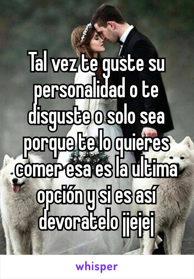 Tal vez te guste su personalidad o te disguste o solo sea porque te lo quieres comer esa es la ultima opción y si es así devoratelo jjejej