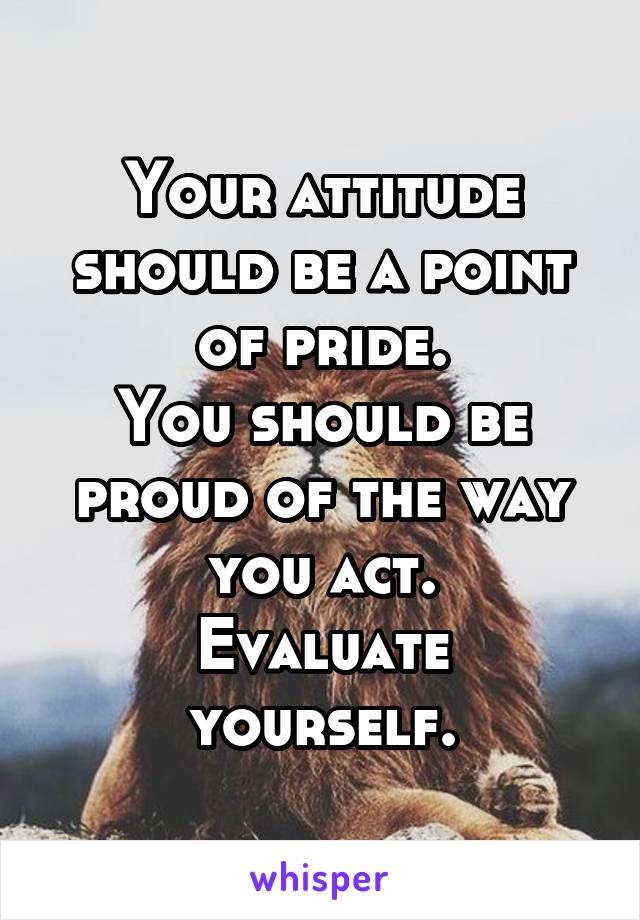 Your attitude should be a point of pride.
You should be proud of the way you act.
Evaluate yourself.