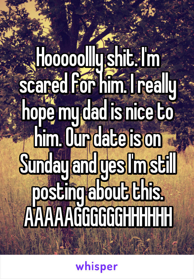 Hooooollly shit. I'm scared for him. I really hope my dad is nice to him. Our date is on Sunday and yes I'm still posting about this. AAAAAGGGGGGHHHHHH