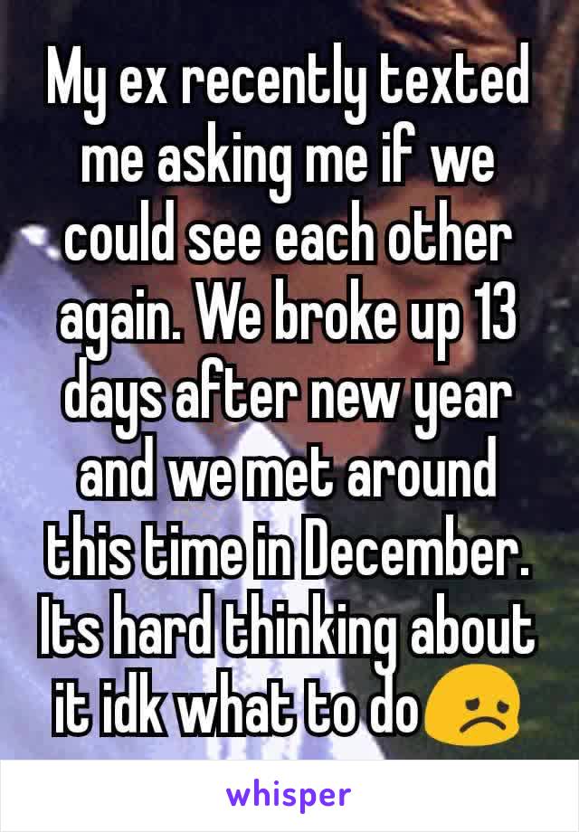 My ex recently texted me asking me if we could see each other again. We broke up 13 days after new year and we met around this time in December. Its hard thinking about it idk what to do😞