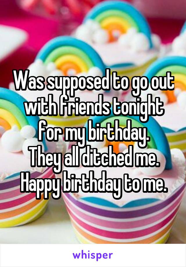 Was supposed to go out with friends tonight for my birthday.
They all ditched me.
Happy birthday to me.