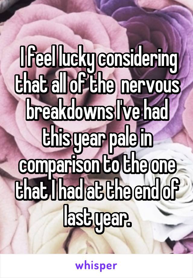  I feel lucky considering that all of the  nervous breakdowns I've had this year pale in comparison to the one that I had at the end of last year.