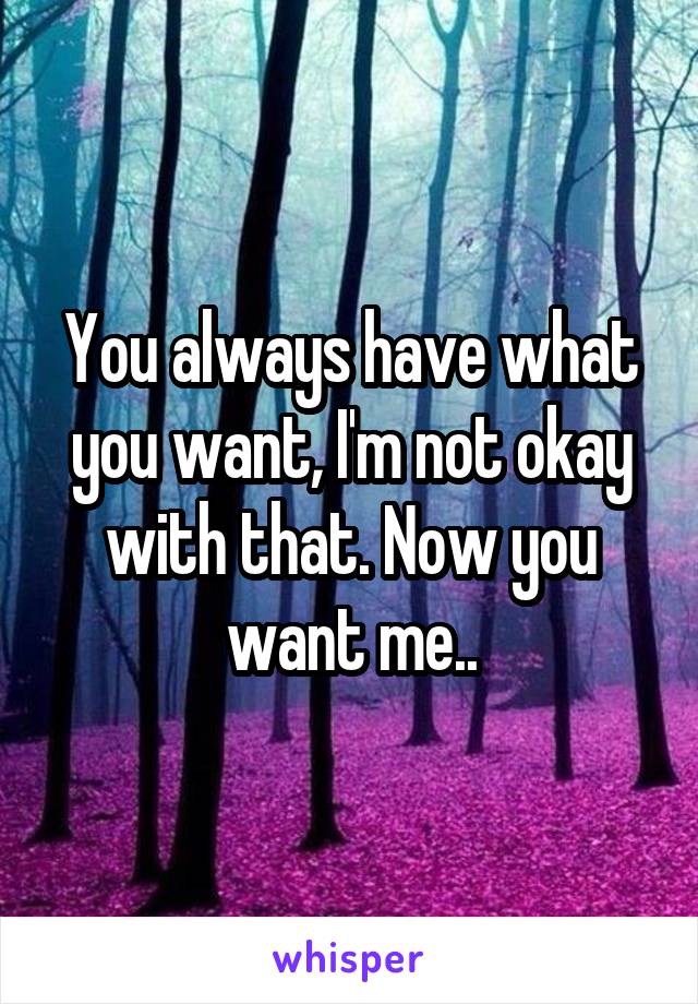 You always have what you want, I'm not okay with that. Now you want me..