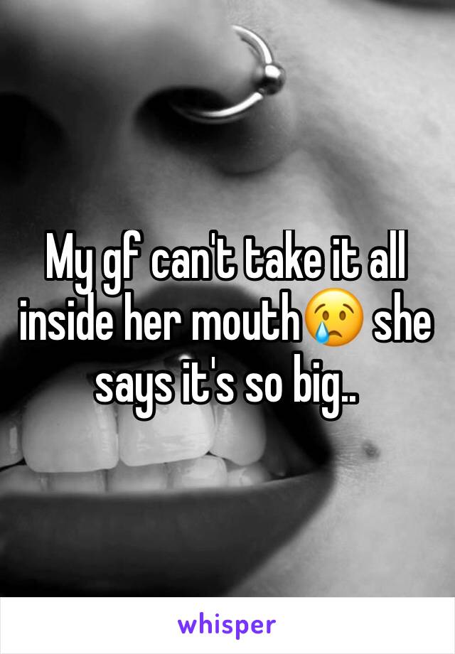 My gf can't take it all inside her mouth😢 she says it's so big..