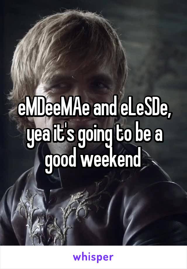 eMDeeMAe and eLeSDe, yea it's going to be a good weekend 