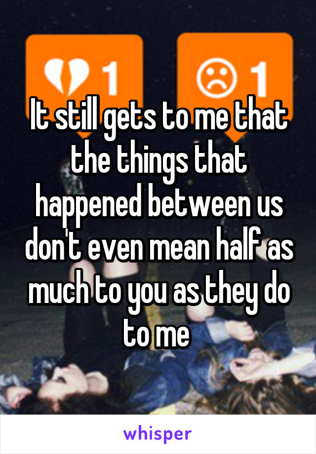 It still gets to me that the things that happened between us don't even mean half as much to you as they do to me 