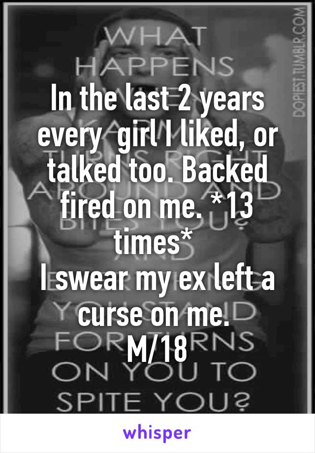 In the last 2 years every  girl I liked, or talked too. Backed fired on me. *13 times* 
I swear my ex left a curse on me. 
M/18