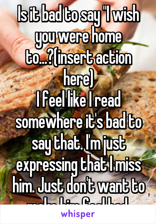 Is it bad to say "I wish you were home to...?(insert action here)
I feel like I read somewhere it's bad to say that. I'm just expressing that I miss him. Just don't want to make him feel bad.